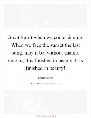 Great Spirit when we come singing. When we face the sunset the last song, may it be, without shame, singing It is finished in beauty. It is finished in beauty! Picture Quote #1