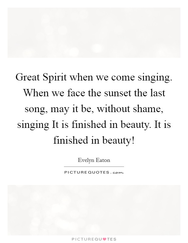 Great Spirit when we come singing. When we face the sunset the last song, may it be, without shame, singing It is finished in beauty. It is finished in beauty! Picture Quote #1