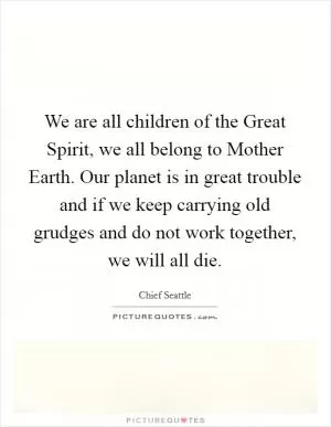 We are all children of the Great Spirit, we all belong to Mother Earth. Our planet is in great trouble and if we keep carrying old grudges and do not work together, we will all die Picture Quote #1