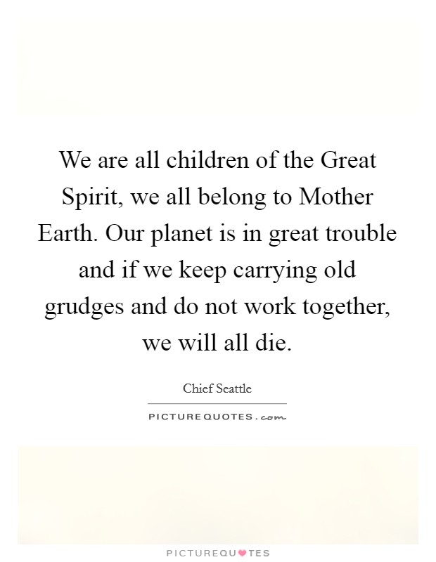 We are all children of the Great Spirit, we all belong to Mother Earth. Our planet is in great trouble and if we keep carrying old grudges and do not work together, we will all die. Picture Quote #1