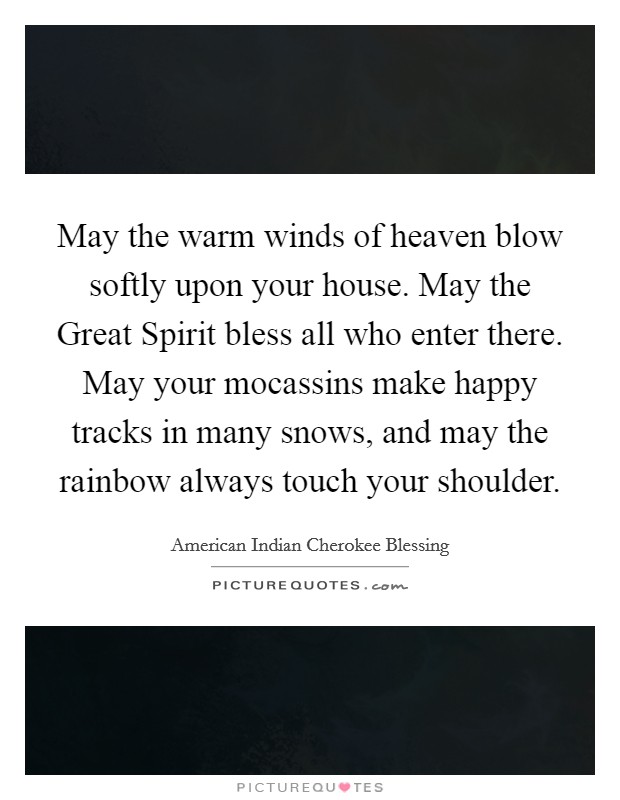May the warm winds of heaven blow softly upon your house. May the Great Spirit bless all who enter there. May your mocassins make happy tracks in many snows, and may the rainbow always touch your shoulder. Picture Quote #1