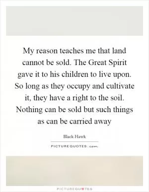 My reason teaches me that land cannot be sold. The Great Spirit gave it to his children to live upon. So long as they occupy and cultivate it, they have a right to the soil. Nothing can be sold but such things as can be carried away Picture Quote #1