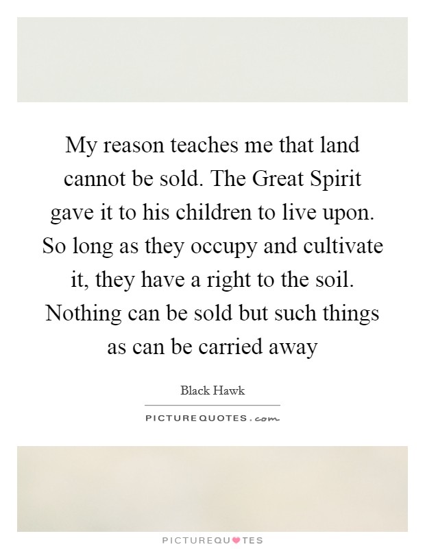My reason teaches me that land cannot be sold. The Great Spirit gave it to his children to live upon. So long as they occupy and cultivate it, they have a right to the soil. Nothing can be sold but such things as can be carried away Picture Quote #1