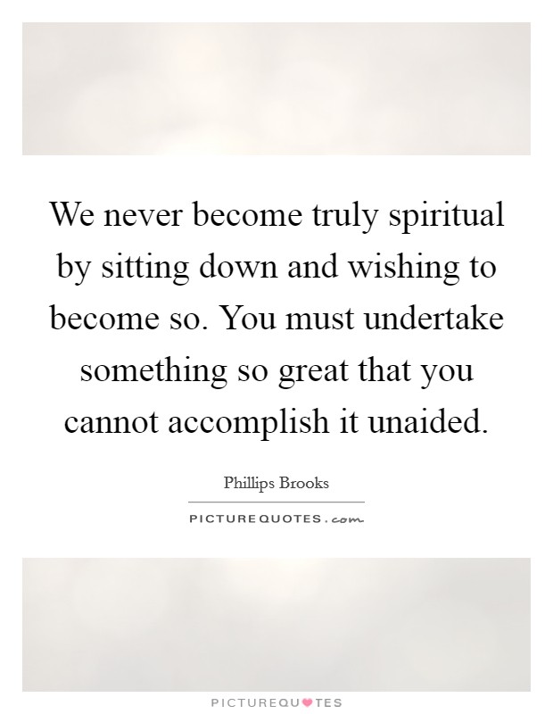 We never become truly spiritual by sitting down and wishing to become so. You must undertake something so great that you cannot accomplish it unaided. Picture Quote #1