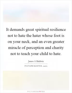It demands great spiritual resilience not to hate the hater whose foot is on your neck, and an even greater miracle of perception and charity not to teach your child to hate Picture Quote #1