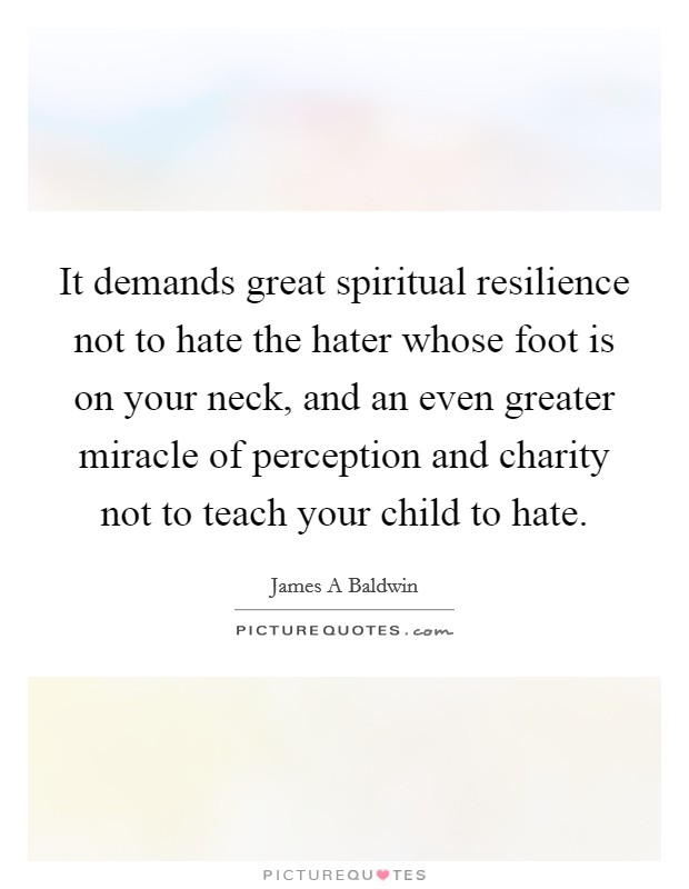It demands great spiritual resilience not to hate the hater whose foot is on your neck, and an even greater miracle of perception and charity not to teach your child to hate. Picture Quote #1