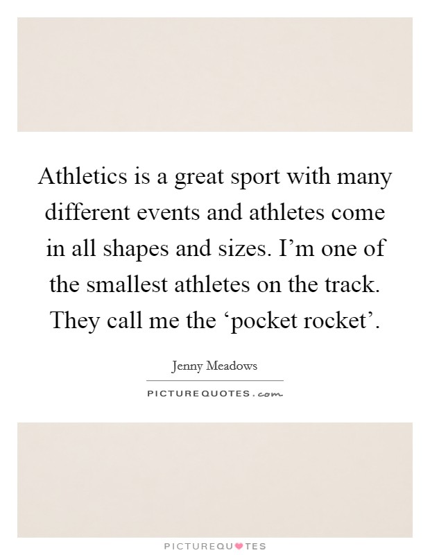 Athletics is a great sport with many different events and athletes come in all shapes and sizes. I'm one of the smallest athletes on the track. They call me the ‘pocket rocket'. Picture Quote #1