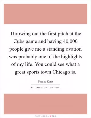 Throwing out the first pitch at the Cubs game and having 40,000 people give me a standing ovation was probably one of the highlights of my life. You could see what a great sports town Chicago is Picture Quote #1