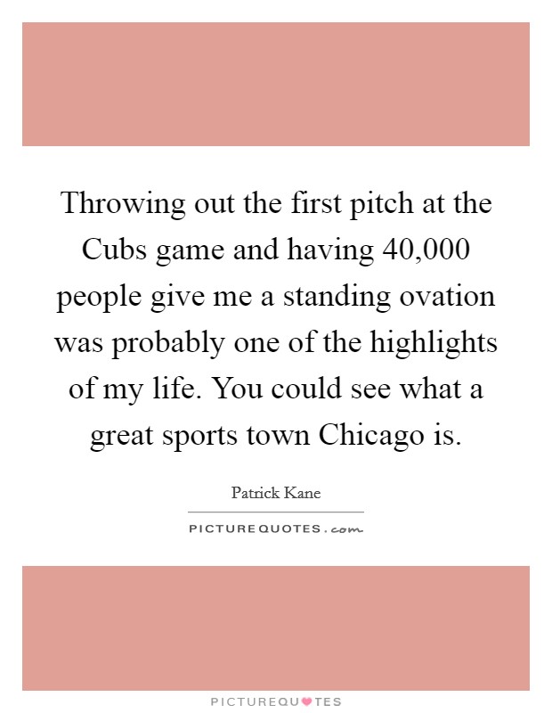Throwing out the first pitch at the Cubs game and having 40,000 people give me a standing ovation was probably one of the highlights of my life. You could see what a great sports town Chicago is. Picture Quote #1