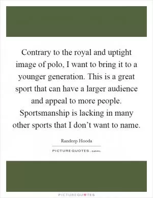 Contrary to the royal and uptight image of polo, I want to bring it to a younger generation. This is a great sport that can have a larger audience and appeal to more people. Sportsmanship is lacking in many other sports that I don’t want to name Picture Quote #1