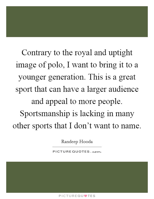 Contrary to the royal and uptight image of polo, I want to bring it to a younger generation. This is a great sport that can have a larger audience and appeal to more people. Sportsmanship is lacking in many other sports that I don't want to name. Picture Quote #1