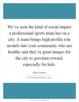 We’ve seen the kind of social impact a professional sports team has on a city. A team brings high-profile role models into your community who are healthy and they’re great images for the city to gravitate toward, especially for kids Picture Quote #1