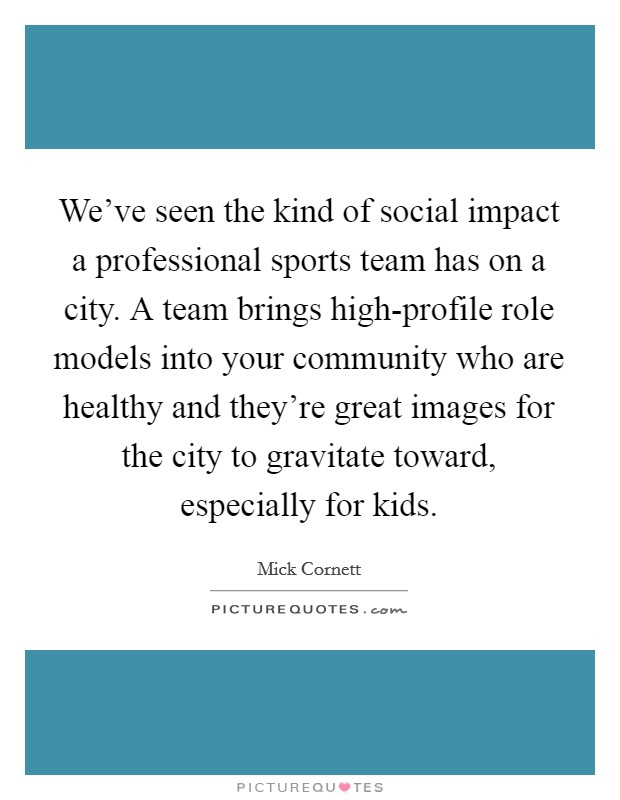 We've seen the kind of social impact a professional sports team has on a city. A team brings high-profile role models into your community who are healthy and they're great images for the city to gravitate toward, especially for kids. Picture Quote #1