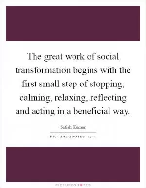 The great work of social transformation begins with the first small step of stopping, calming, relaxing, reflecting and acting in a beneficial way Picture Quote #1