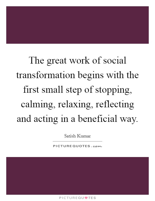 The great work of social transformation begins with the first small step of stopping, calming, relaxing, reflecting and acting in a beneficial way. Picture Quote #1