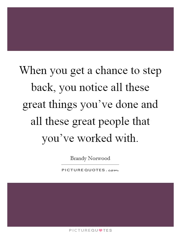 When you get a chance to step back, you notice all these great things you've done and all these great people that you've worked with. Picture Quote #1