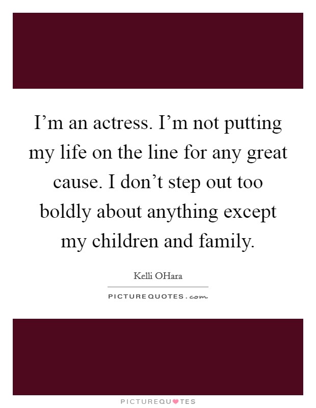 I'm an actress. I'm not putting my life on the line for any great cause. I don't step out too boldly about anything except my children and family. Picture Quote #1