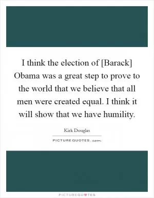 I think the election of [Barack] Obama was a great step to prove to the world that we believe that all men were created equal. I think it will show that we have humility Picture Quote #1