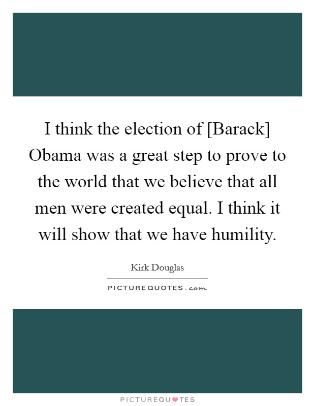 I think the election of [Barack] Obama was a great step to prove to the world that we believe that all men were created equal. I think it will show that we have humility. Picture Quote #1