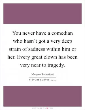 You never have a comedian who hasn’t got a very deep strain of sadness within him or her. Every great clown has been very near to tragedy Picture Quote #1