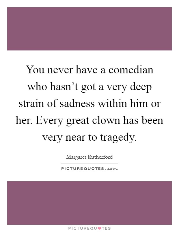 You never have a comedian who hasn't got a very deep strain of sadness within him or her. Every great clown has been very near to tragedy. Picture Quote #1