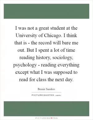 I was not a great student at the University of Chicago. I think that is - the record will bare me out. But I spent a lot of time reading history, sociology, psychology - reading everything except what I was supposed to read for class the next day Picture Quote #1
