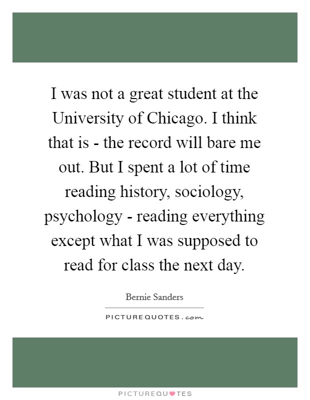 I was not a great student at the University of Chicago. I think that is - the record will bare me out. But I spent a lot of time reading history, sociology, psychology - reading everything except what I was supposed to read for class the next day. Picture Quote #1