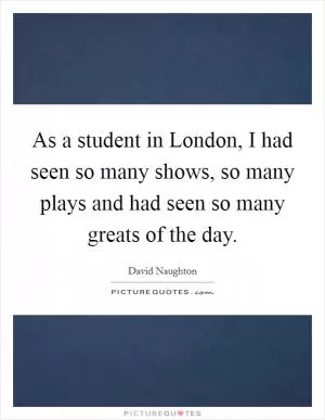 As a student in London, I had seen so many shows, so many plays and had seen so many greats of the day Picture Quote #1