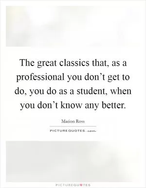 The great classics that, as a professional you don’t get to do, you do as a student, when you don’t know any better Picture Quote #1