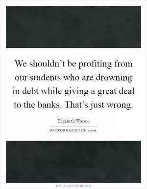 We shouldn’t be profiting from our students who are drowning in debt while giving a great deal to the banks. That’s just wrong Picture Quote #1