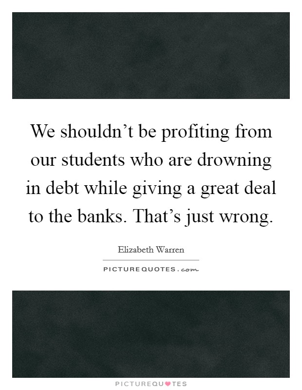 We shouldn't be profiting from our students who are drowning in debt while giving a great deal to the banks. That's just wrong. Picture Quote #1