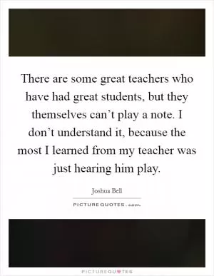 There are some great teachers who have had great students, but they themselves can’t play a note. I don’t understand it, because the most I learned from my teacher was just hearing him play Picture Quote #1