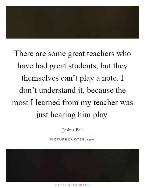 There are some great teachers who have had great students, but they themselves can't play a note. I don't understand it, because the most I learned from my teacher was just hearing him play. Picture Quote #1