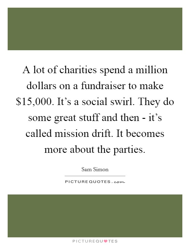 A lot of charities spend a million dollars on a fundraiser to make $15,000. It's a social swirl. They do some great stuff and then - it's called mission drift. It becomes more about the parties. Picture Quote #1