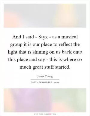 And I said - Styx - as a musical group it is our place to reflect the light that is shining on us back onto this place and say - this is where so much great stuff started Picture Quote #1