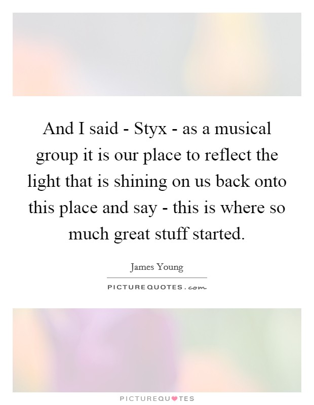 And I said - Styx - as a musical group it is our place to reflect the light that is shining on us back onto this place and say - this is where so much great stuff started. Picture Quote #1