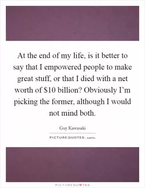 At the end of my life, is it better to say that I empowered people to make great stuff, or that I died with a net worth of $10 billion? Obviously I’m picking the former, although I would not mind both Picture Quote #1