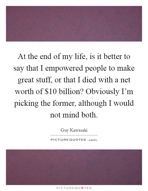 At the end of my life, is it better to say that I empowered people to make great stuff, or that I died with a net worth of $10 billion? Obviously I'm picking the former, although I would not mind both. Picture Quote #1