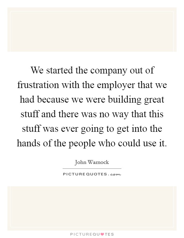 We started the company out of frustration with the employer that we had because we were building great stuff and there was no way that this stuff was ever going to get into the hands of the people who could use it. Picture Quote #1