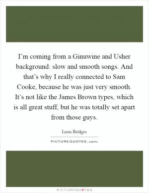 I’m coming from a Ginuwine and Usher background: slow and smooth songs. And that’s why I really connected to Sam Cooke, because he was just very smooth. It’s not like the James Brown types, which is all great stuff, but he was totally set apart from those guys Picture Quote #1