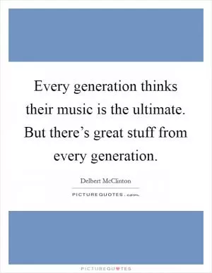 Every generation thinks their music is the ultimate. But there’s great stuff from every generation Picture Quote #1