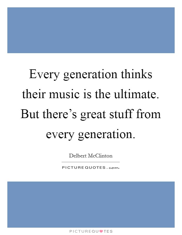 Every generation thinks their music is the ultimate. But there's great stuff from every generation. Picture Quote #1