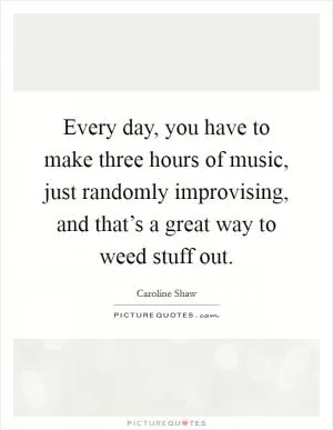 Every day, you have to make three hours of music, just randomly improvising, and that’s a great way to weed stuff out Picture Quote #1