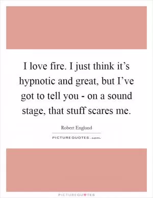 I love fire. I just think it’s hypnotic and great, but I’ve got to tell you - on a sound stage, that stuff scares me Picture Quote #1