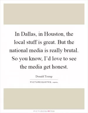 In Dallas, in Houston, the local stuff is great. But the national media is really brutal. So you know, I’d love to see the media get honest Picture Quote #1