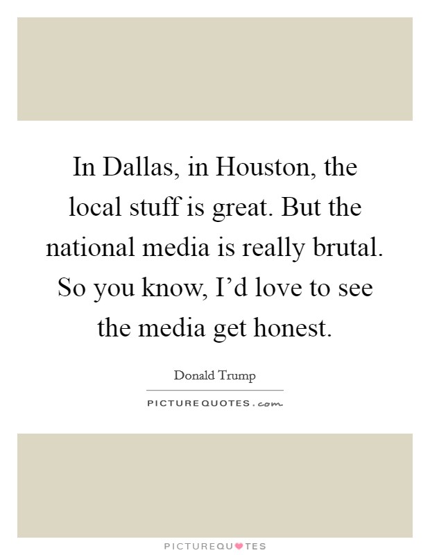 In Dallas, in Houston, the local stuff is great. But the national media is really brutal. So you know, I'd love to see the media get honest. Picture Quote #1