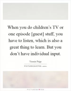 When you do children’s TV or one episode [guest] stuff, you have to listen, which is also a great thing to learn. But you don’t have individual input Picture Quote #1