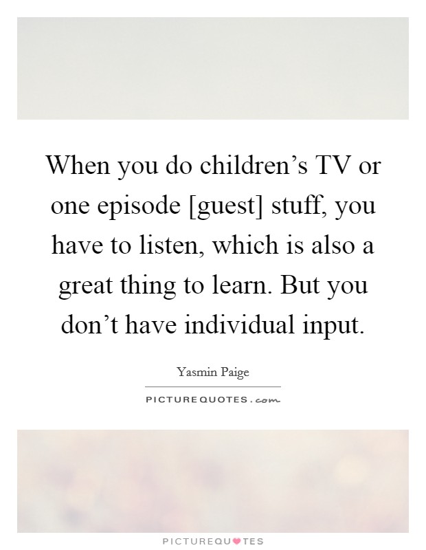 When you do children's TV or one episode [guest] stuff, you have to listen, which is also a great thing to learn. But you don't have individual input. Picture Quote #1