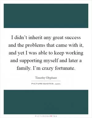 I didn’t inherit any great success and the problems that came with it, and yet I was able to keep working and supporting myself and later a family. I’m crazy fortunate Picture Quote #1