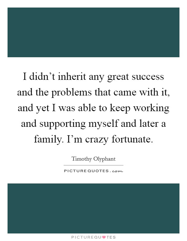 I didn't inherit any great success and the problems that came with it, and yet I was able to keep working and supporting myself and later a family. I'm crazy fortunate. Picture Quote #1